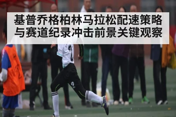 基普乔格柏林马拉松配速策略与赛道纪录冲击前景关键观察