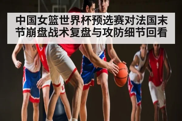 中国女篮世界杯预选赛对法国末节崩盘战术复盘与攻防细节回看